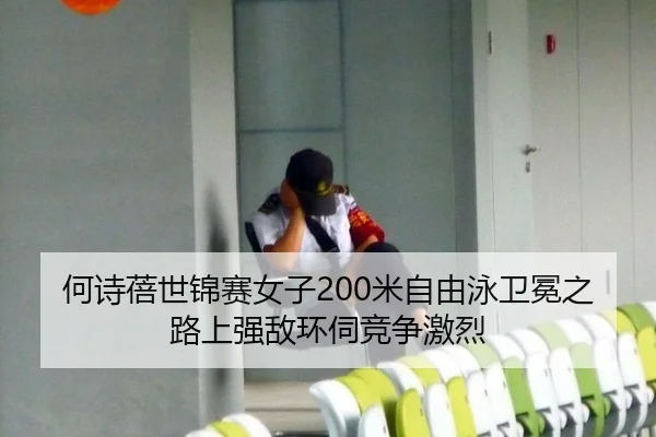 何诗蓓世锦赛女子200米自由泳卫冕之路上强敌环伺竞争激烈