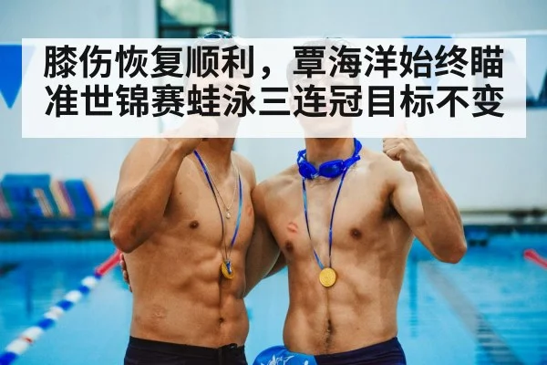 膝伤恢复顺利,覃海洋始终瞄准世锦赛蛙泳三连冠目标不变